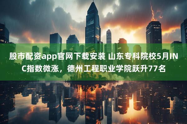 股市配资app官网下载安装 山东专科院校5月INC指数微涨，德州工程职业学院跃升77名