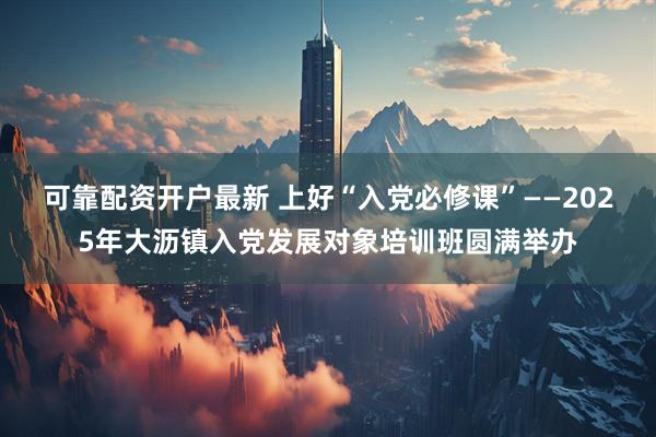 可靠配资开户最新 上好“入党必修课”——2025年大沥镇入党发展对象培训班圆满举办