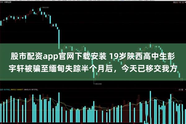 股市配资app官网下载安装 19岁陕西高中生彭宇轩被骗至缅甸失踪半个月后，今天已移交我方