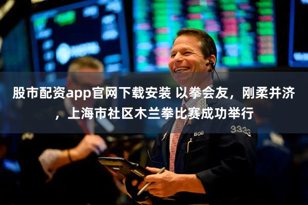 股市配资app官网下载安装 以拳会友，刚柔并济，上海市社区木兰拳比赛成功举行