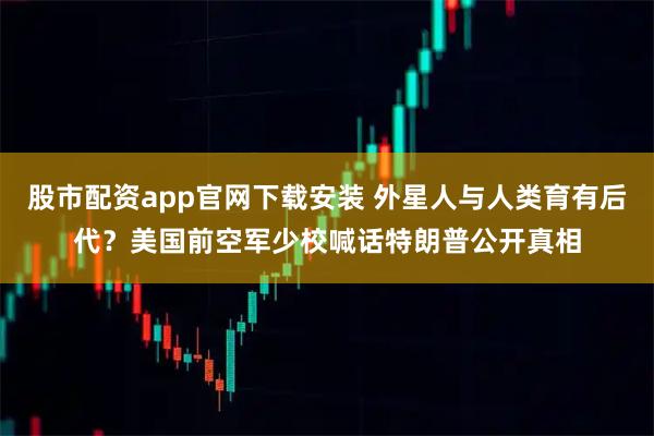 股市配资app官网下载安装 外星人与人类育有后代？美国前空军少校喊话特朗普公开真相