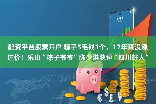 配资平台股票开户 粽子5毛钱1个，17年来没涨过价！乐山“粽子爷爷”陈少洪获评“四川好人”