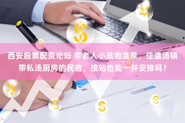西安股票配资论坛 带老人小孩泡温泉，住温汤镇带私汤厨房的民宿，接站也能一并安排吗？