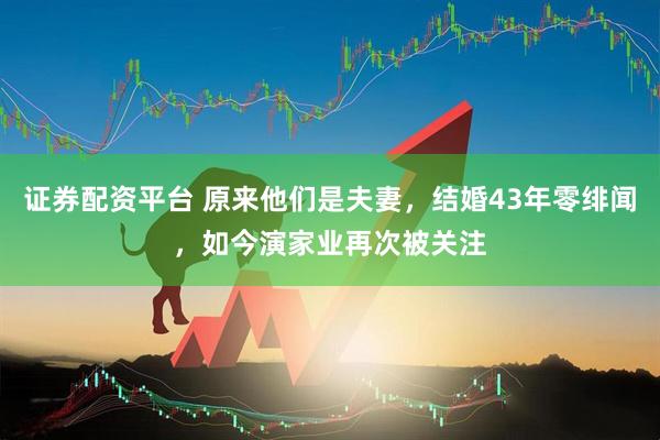 证券配资平台 原来他们是夫妻，结婚43年零绯闻，如今演家业再次被关注