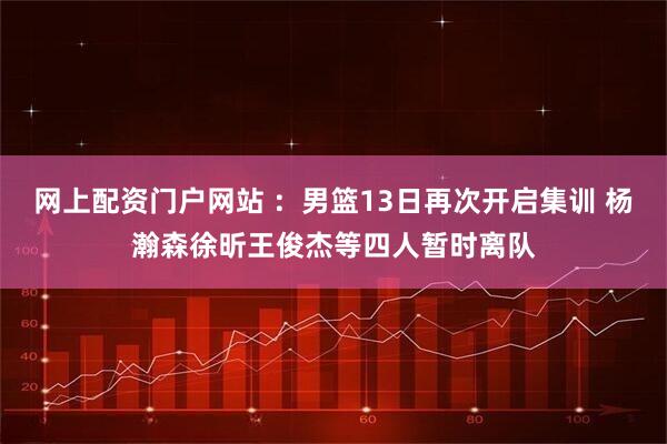 网上配资门户网站 ：男篮13日再次开启集训 杨瀚森徐昕王俊杰等四人暂时离队