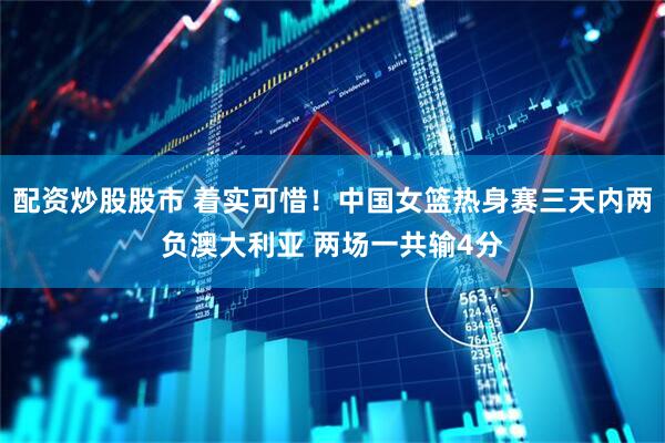 配资炒股股市 着实可惜！中国女篮热身赛三天内两负澳大利亚 两场一共输4分