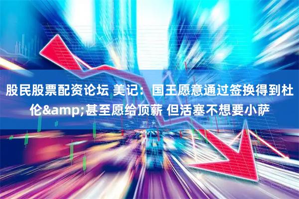 股民股票配资论坛 美记：国王愿意通过签换得到杜伦&甚至愿给顶薪 但活塞不想要小萨