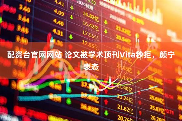 配资台官网网站 论文被学术顶刊Vita秒拒，颜宁表态